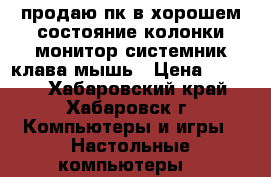 продаю пк в хорошем состояние.колонки.монитор.системник.клава мышь › Цена ­ 7 000 - Хабаровский край, Хабаровск г. Компьютеры и игры » Настольные компьютеры   